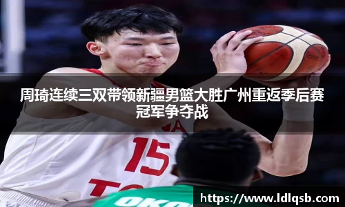 周琦连续三双带领新疆男篮大胜广州重返季后赛冠军争夺战