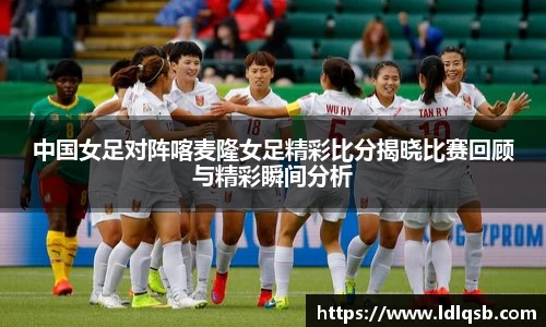 中国女足对阵喀麦隆女足精彩比分揭晓比赛回顾与精彩瞬间分析