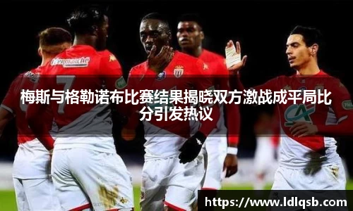 梅斯与格勒诺布比赛结果揭晓双方激战成平局比分引发热议