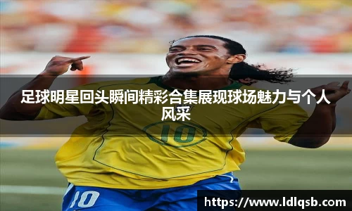 足球明星回头瞬间精彩合集展现球场魅力与个人风采