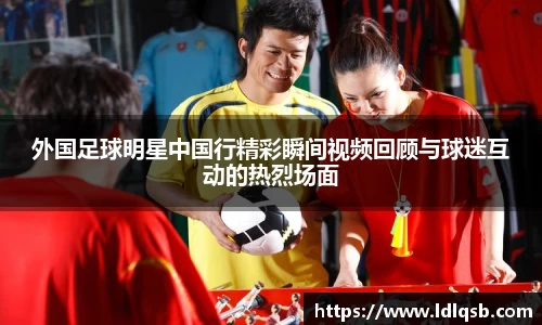 外国足球明星中国行精彩瞬间视频回顾与球迷互动的热烈场面